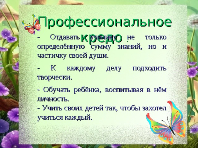 Профессиональное кредо : - Отдавать ученику не только определённую сумму знаний, но и частичку своей души. - К каждому делу подходить творчески. - Обучать ребёнка, воспитывая в нём личность. - Учить своих детей так, чтобы захотел учиться каждый. 