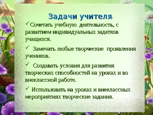 Задачи учителя : Сочетать учебную деятельность, с развитием индивидуальных задатков учащихся.  Замечать любые творческие проявления учеников.  Создавать условия для развития творческих способностей на уроках и во внеклассной работе.  Использовать на уроках и внеклассных мероприятиях творческие задания. 