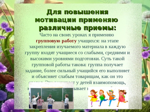 Для повышения мотивации применяю различные приемы: Часто на своих уроках я применяю групповую работу учащихся: на этапе закрепления изучаемого материала в каждую группу входят учащиеся со слабыми, средними и высокими уровнями подготовки. Суть такой групповой работы такова: группа получает задание, более сильный учащийся его выполняет и объясняет слабым товарищам, как он это сделал. Это развивает у детей взаимопомощь, коллективизм, воспитывает культуру общения. 