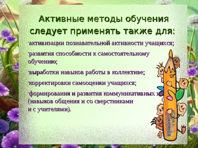 Активные методы обучения следует применять также для: активизации познавательной активности учащихся; развития способности к самостоятельному обучению; выработки навыков работы в коллективе; корректировки самооценки учащихся; формирования и развития коммуникативных навыков (навыков общения и со сверстниками и с учителями). 
