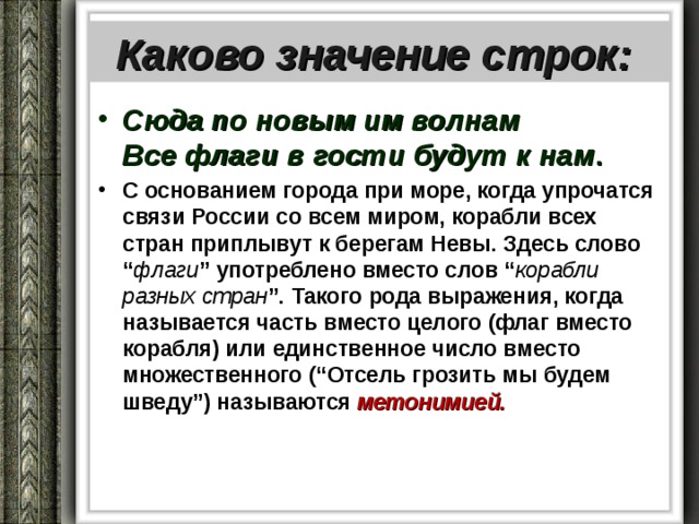  Каково значение строк:   Сюда по новым им волнам  Все флаги в гости будут к нам . С основанием города при море, когда упрочатся связи России со всем миром, корабли всех стран приплывут к берегам Невы. Здесь слово “ флаги ” употреблено вместо слов “ корабли разных стран ”. Такого рода выражения, когда называется часть вместо целого (флаг вместо корабля) или единственное число вместо множественного (“Отсель грозить мы будем шведу”) называются метонимией. 