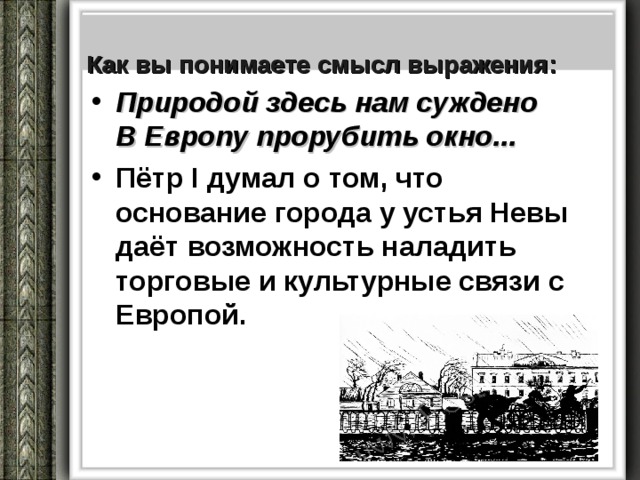   Как вы понимаете смысл выражения:   Природой здесь нам суждено  В Европу прорубить окно... Пётр I думал о том, что основание города у устья Невы даёт возможность наладить торговые и культурные связи с Европой. 