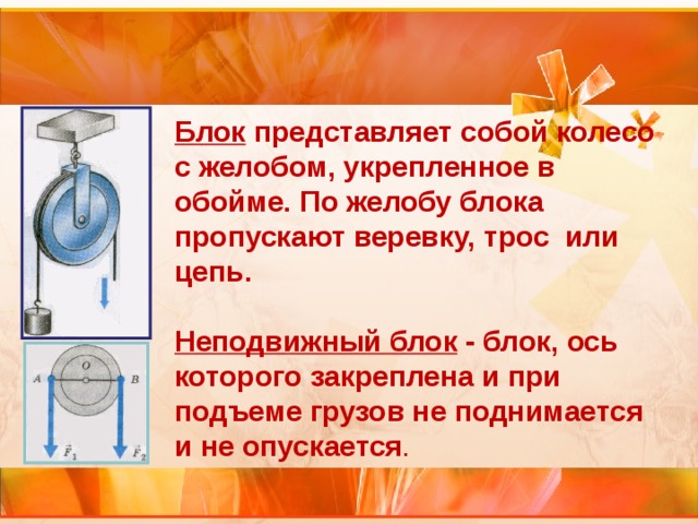 Блок представляет собой колесо с желобом, укрепленное в обойме. По желобу блока пропускают веревку, трос или цепь.  Неподвижный блок - блок, ось которого закреплена и при подъеме грузов не поднимается и не опускается . 