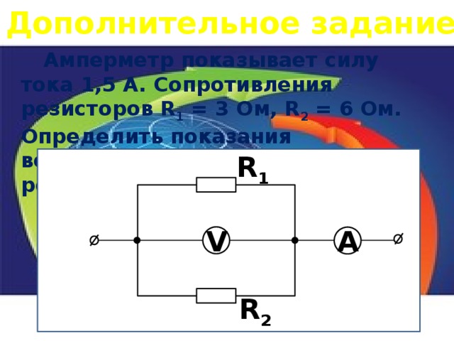 Дополнительное задание  Амперметр показывает силу тока 1,5 А. Сопротивления резисторов R 1 = 3 Ом, R 2 = 6 Ом. Определить показания вольтметра, силу тока в каждом резисторе. R 1 V A R 2 