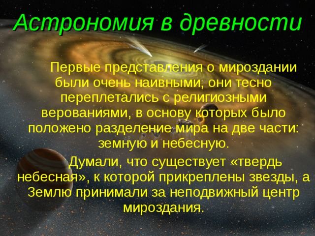 Астрономия в древности   Первые представления о мироздании были очень наивными, они тесно переплетались с религиозными верованиями, в основу которых было положено разделение мира на две части: земную и небесную.    Думали, что существует «твердь небесная», к которой прикреплены звезды, а Землю принимали за неподвижный центр мироздания. 