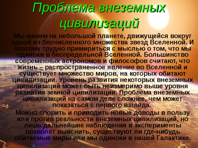 Проблема внеземных цивилизаций   Мы живем на небольшой планете, движущейся вокруг одной из бесчисленного множества звезд Вселенной. И поэтому трудно примириться с мыслью о том, что мы одиноки в беспредельной Вселенной. Большинство современных астрономов и философов считают, что жизнь – распространенное явление во Вселенной и существует множество миров, на которых обитают цивилизации. Уровень развития некоторых внеземных цивилизаций может быть неизмеримо выше уровня развития земной цивилизации. Проблема внеземных цивилизаций на самом деле сложнее, чем может показаться с первого взгляда.   Можно спорить и приводить новые доводы в пользу или против реальности внеземных цивилизаций, но лишь дальнейшие наблюдения и эксперименты позволят выяснить, существуют ли где-нибудь обитаемые миры или мы одиноки в нашей Галактике. 