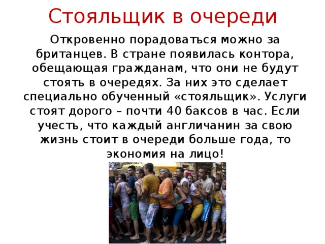 Стояльщик в очереди Откровенно порадоваться можно за британцев. В стране появилась контора, обещающая гражданам, что они не будут стоять в очередях. За них это сделает специально обученный «стояльщик». Услуги стоят дорого – почти 40 баксов в час. Если учесть, что каждый англичанин за свою жизнь стоит в очереди больше года, то экономия на лицо! 