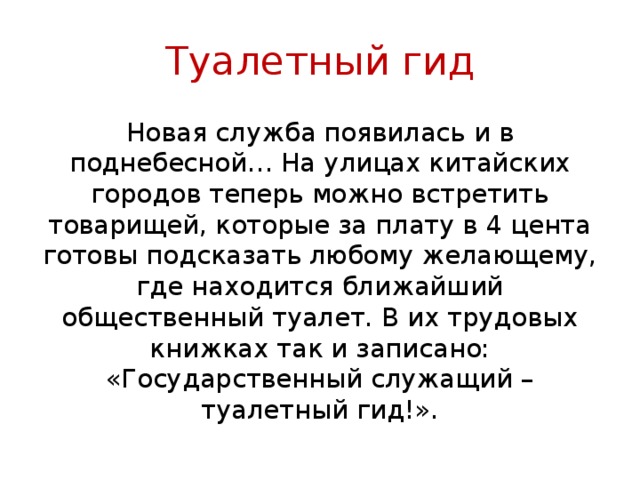 Туалетный гид Новая служба появилась и в поднебесной… На улицах китайских городов теперь можно встретить товарищей, которые за плату в 4 цента готовы подсказать любому желающему, где находится ближайший общественный туалет. В их трудовых книжках так и записано: «Государственный служащий – туалетный гид!». 