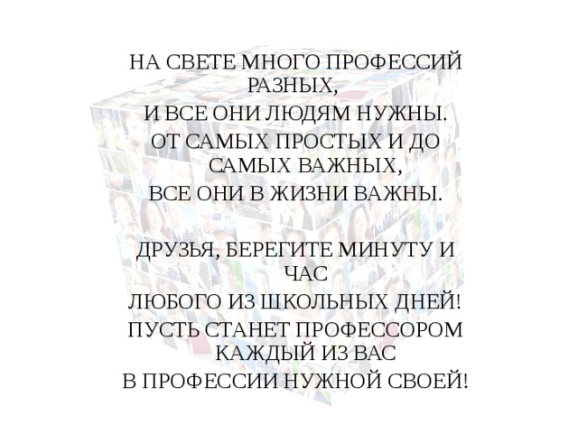 НА СВЕТЕ МНОГО ПРОФЕССИЙ РАЗНЫХ, И ВСЕ ОНИ ЛЮДЯМ НУЖНЫ. ОТ САМЫХ ПРОСТЫХ И ДО САМЫХ ВАЖНЫХ, ВСЕ ОНИ В ЖИЗНИ ВАЖНЫ. ДРУЗЬЯ, БЕРЕГИТЕ МИНУТУ И ЧАС ЛЮБОГО ИЗ ШКОЛЬНЫХ ДНЕЙ! ПУСТЬ СТАНЕТ ПРОФЕССОРОМ КАЖДЫЙ ИЗ ВАС В ПРОФЕССИИ НУЖНОЙ СВОЕЙ! 