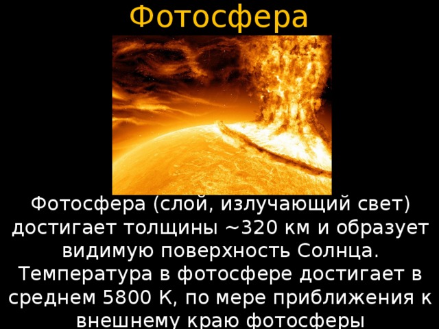 Фотосфера Фотосфера (слой, излучающий свет) достигает толщины ~320 км и образует видимую поверхность Солнца. Температура в фотосфере достигает в среднем 5800 К, по мере приближения к внешнему краю фотосферы уменьшается до 4800 К. 