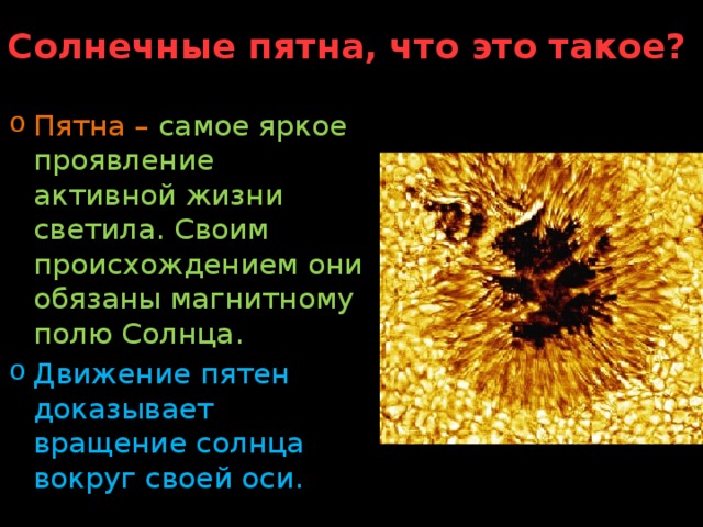 Солнечные пятна, что это такое? Пятна  –  самое яркое проявление активной жизни светила. Своим происхождением они обязаны магнитному полю Солнца. Движение пятен доказывает вращение солнца вокруг своей оси. 