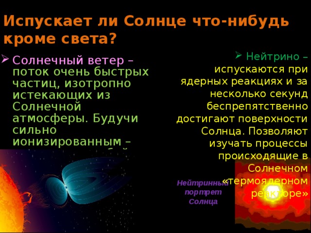 Испускает ли Солнце что-нибудь кроме света? Нейтрино – испускаются при ядерных реакциях и за несколько секунд беспрепятственно достигают поверхности Солнца. Позволяют изучать процессы происходящие в Солнечном «термоядерном реакторе» Солнечный ветер – поток очень быстрых частиц, изотропно истекающих из Солнечной атмосферы. Будучи сильно ионизированным – увлекает за собой магнитное поле. Нейтринный портрет Солнца 