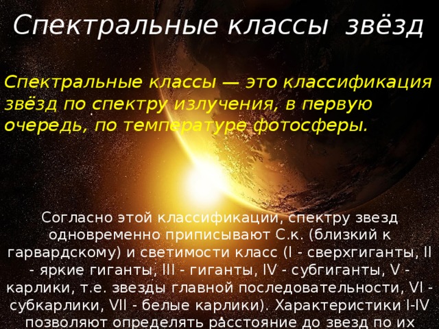 Спектральные классы звёзд Спектральные классы — это классификация звёзд по спектру излучения, в первую очередь, по температуре фотосферы. Согласно этой классификации, спектру звезд одновременно приписывают С.к. (близкий к гарвардскому) и cветимости класс (I - сверхгиганты, II - яркие гиганты, III - гиганты, IV - субгиганты, V - карлики, т.е. звезды главной последовательности, VI - субкарлики, VII - белые карлики). Характеристики I-IV позволяют определять расстояние до звезд по их спектрам и видимым звездным величинам. 