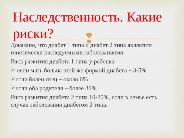 Наследственность. Какие риски? Доказано, что диабет 1 типа и диабет 2 типа являются генетически наследуемыми заболеваниями. Риск развития диабета 1 типа у ребенка:  если мать больна этой же формой диабета – 3-5% если болен отец – около 6% если оба родителя – более 30% Риск развития диабета 2 типа 10-20%, если в семье есть случаи заболевания диабетом 2 типа.