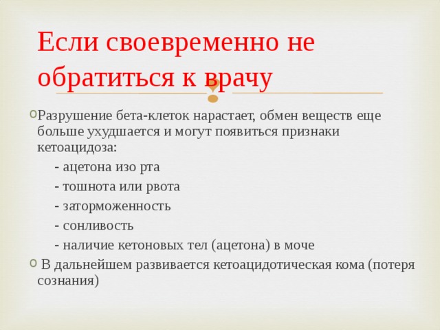 Если своевременно не обратиться к врачу Разрушение бета-клеток нарастает, обмен веществ еще больше ухудшается и могут появиться признаки кетоацидоза:  - ацетона изо рта  - тошнота или рвота  - заторможенность  - сонливость  - наличие кетоновых тел (ацетона) в моче