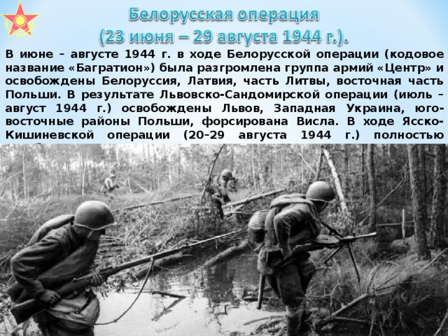 В июне – августе 1944 г. в ходе Белорусской операции (кодовое название «Багратион») была разгромлена группа армий «Центр» и освобождены Белоруссия, Латвия, часть Литвы, восточная часть Польши. В результате Львовско-Сандомирской операции (июль – август 1944 г.) освобождены Львов, Западная Украина, юго-восточные районы Польши, форсирована Висла. В ходе Ясско-Кишиневской операции (20–29 августа 1944 г.) полностью освобождены территория Молдавии и восточная часть Румынии. В октябре – ноябре освобождены Прибалтика, Заполярье.  