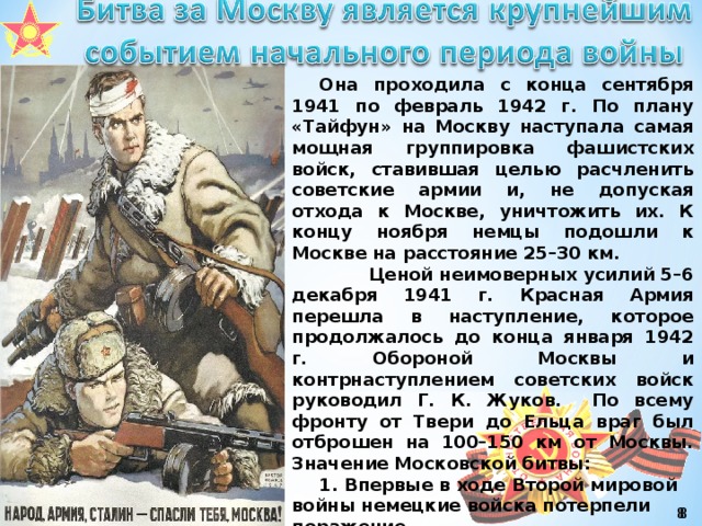 Она проходила с конца сентября 1941 по февраль 1942 г. По плану «Тайфун» на Москву наступала самая мощная группировка фашистских войск, ставившая целью расчленить советские армии и, не допуская отхода к Москве, уничтожить их. К концу ноября немцы подошли к Москве на расстояние 25–30 км.  Ценой неимоверных усилий 5–6 декабря 1941 г. Красная Армия перешла в наступление, которое продолжалось до конца января 1942 г. Обороной Москвы и контрнаступлением советских войск руководил Г. К. Жуков. По всему фронту от Твери до Ельца враг был отброшен на 100–150 км от Москвы. Значение Московской битвы: 1. Впервые в ходе Второй мировой войны немецкие войска потерпели поражение. 2. Окончательно провалился план «молниеносной войны». Война стала затяжной. 3. Развеян миф о непобедимости германской армии. 4. Ускорилось складывание Антигитлеровской коалиции.    