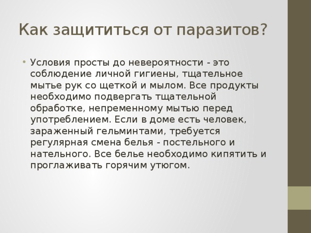 Как защититься от паразитов? Условия просты до невероятности - это соблюдение личной гигиены, тщательное мытье рук со щеткой и мылом. Все продукты необходимо подвергать тщательной обработке, непременному мытью перед употреблением. Если в доме есть человек, зараженный гельминтами, требуется регулярная смена белья - постельного и нательного. Все белье необходимо кипятить и проглаживать горячим утюгом. 