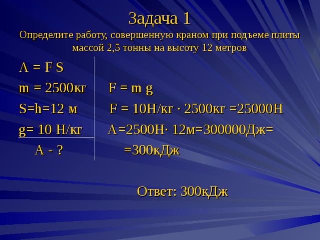Задача 1  Определите работу, совершенную краном при подъеме плиты массой 2,5 тонны на высоту 12 метров А = F S m = 2500кг F = m g S = h =12 м F = 10Н/кг · 2500кг =25000Н g = 10 Н/кг А=2500Н· 12м=300000Дж=   А - ? =300кДж  Ответ: 300кДж 