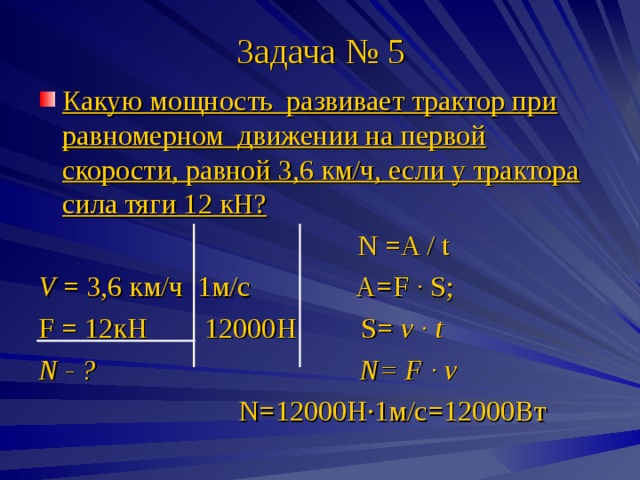 Задача № 5 Какую мощность развивает трактор при равномерном движении на первой скорости, равной 3,6 км/ч, если у трактора сила тяги 12 кН?   N =A / t V = 3 , 6 км/ч 1м/с A=F · S ; F = 12кН 12000Н S= v · t N - ? N= F · v  N=12000 Н · 1м/с=12000Вт 