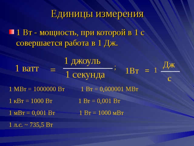 Единицы измерения 1 Вт - мощность, при которой в 1 с совершается работа в 1 Дж. 1 джоуль Дж 1 ватт ; = 1 1Вт = 1 секунда с 1 МВт = 1000000 Вт 1 Вт = 0,000001 МВт 1 кВт = 1000 Вт 1 Вт = 0,001 Вт 1 мВт = 0,001 Вт 1 Вт = 1000 мВт 1 л.с. ~ 735 ,5 Вт 