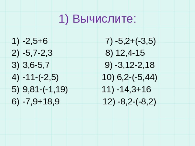 1) Вычислите: -2,5+6 7) -5,2+(-3,5) -5,7-2,3 8) 12,4-15 3,6-5,7 9) -3,12-2,18 -11-(-2,5) 10) 6,2-(-5,44) 9,81-(-1,19) 11) -14,3+16 -7,9+18,9 12) -8,2-(-8,2) 