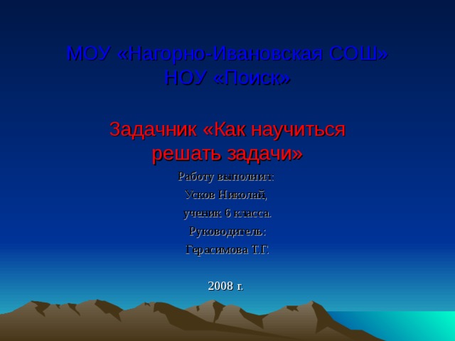 МОУ «Нагорно-Ивановская СОШ»  НОУ «Поиск» Задачник «Как научиться решать задачи» Работу выполнил: Усков Николай, ученик 6 класса. Руководитель: Герасимова Т.Г. 2008 г. 