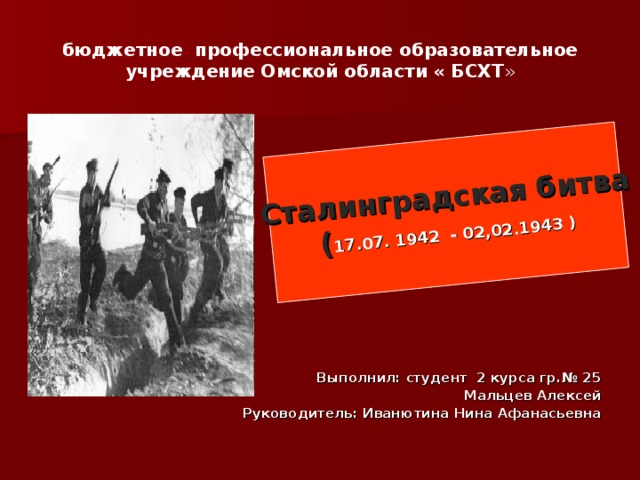 Сталинградская битва ( 17.07. 1942 - 02,02.1943 ) бюджетное профессиональное образовательное учреждение Омской области « БСХТ » Выполнил: студент 2 курса гр.№ 25 Мальцев Алексей Руководитель: Иванютина Нина Афанасьевна 