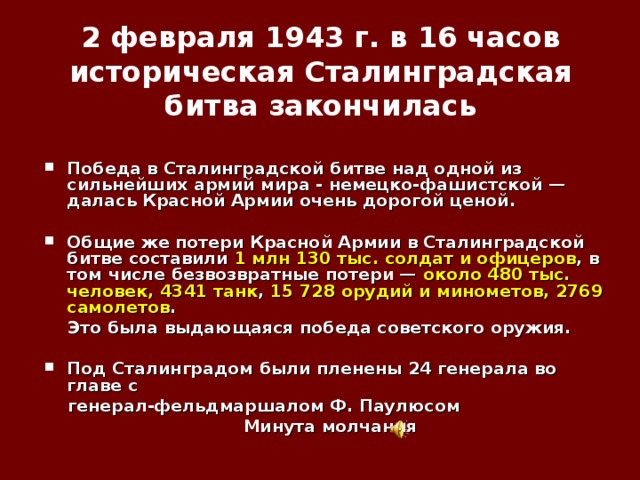   2 февраля 1943 г. в 16 часов историческая Сталинградская битва закончилась    Победа в Сталинградской битве над одной из сильнейших армий мира - немецко-фашистской — далась Красной Армии очень дорогой ценой.  Общие же потери Красной Армии в Сталинградской битве составили 1 млн 130 тыс. солдат и офицеров , в том числе безвозвратные потери — около 480 тыс. человек, 4341 танк , 15 728 орудий и минометов, 2769 самолетов .  Это была выдающаяся победа советского оружия.  Под Сталинградом были пленены 24 генерала во главе с  генерал-фельдмаршалом Ф. Паулюсом Минута молчания 