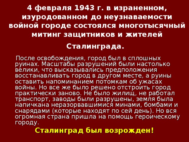 4 февраля 1943 г. в израненном, изуродованном до неузнаваемости войной городе состоялся многотысячный митинг защитников и жителей Сталинграда.   После освобождения, город был в сплошных руинах. Масштабы разрушений были настолько велики, что высказывались предположения восстанавливать город в другом месте, а руины оставить напоминанием потомкам об ужасах войны. Но все же было решено отстроить город практически заново. Не было жилищ, не работал транспорт, заводы были разрушены, земля была напичкана неразорвавшимися минами, бомбами и снарядами (которые находят по сей день). Но вся огромная страна пришла на помощь героическому городу. Сталинград был возрожден!   