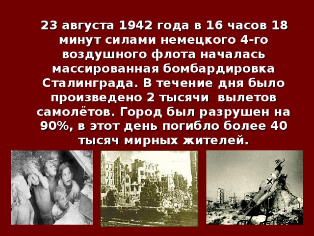  23 августа 1942  года в 16 часов 18 минут силами немецкого 4-го воздушного флота началась массированная бомбардировка Сталинграда. В течение дня было произведено 2 тысячи вылетов самолётов. Город был разрушен на 90%, в этот день погибло более 40 тысяч мирных жителей. 