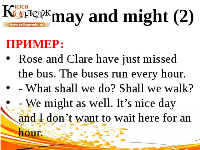 may and might (2) ПРИМЕР:  Rose and Clare have just missed the bus. The buses run every hour. - What shall we do? Shall we walk? - We might as well. It’s nice day and I don’t want to wait here for an hour. 