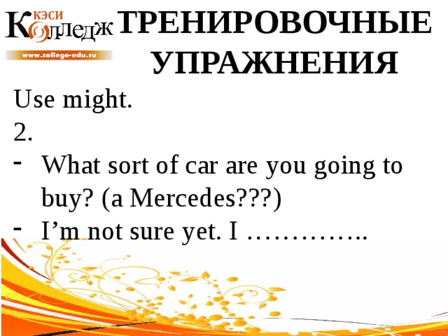 ТРЕНИРОВОЧНЫЕ УПРАЖНЕНИЯ Use might. 2. What sort of car are you going to buy? (a Mercedes???) I’m not sure yet. I ………….. 