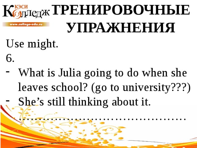 ТРЕНИРОВОЧНЫЕ УПРАЖНЕНИЯ Use might. 6. What is Julia going to do when she leaves school? (go to university???) She’s still thinking about it. …………………………………… 