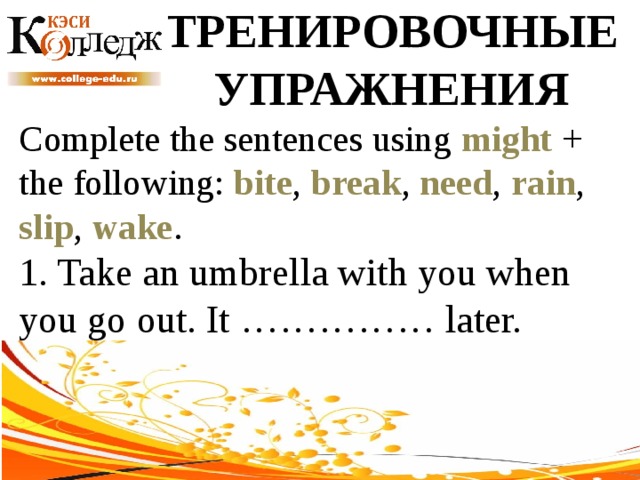 ТРЕНИРОВОЧНЫЕ УПРАЖНЕНИЯ Complete the sentences using might + the following: bite , break , need , rain , slip , wake . 1. Take an umbrella with you when you go out. It …………… later. 