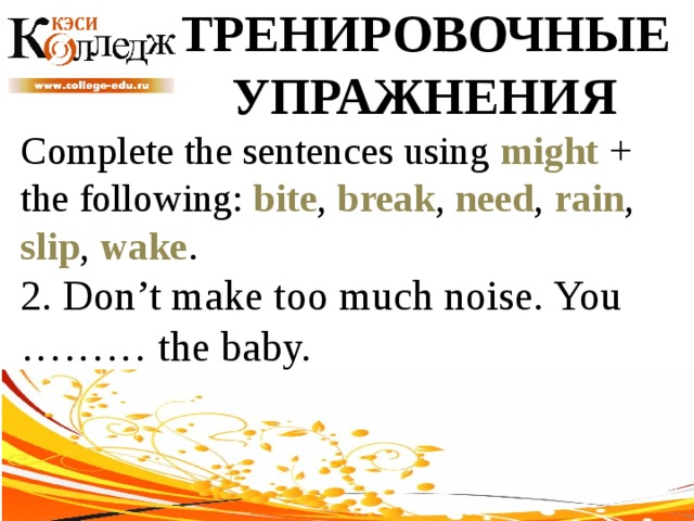 ТРЕНИРОВОЧНЫЕ УПРАЖНЕНИЯ Complete the sentences using might + the following: bite , break , need , rain , slip , wake . 2. Don’t make too much noise. You ……… the baby. 