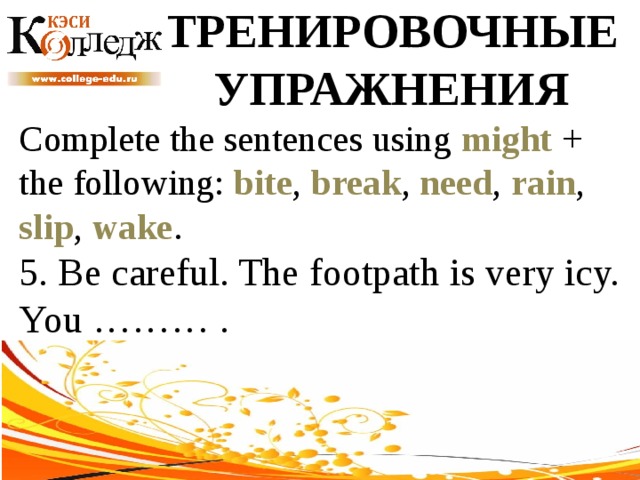 ТРЕНИРОВОЧНЫЕ УПРАЖНЕНИЯ Complete the sentences using might + the following: bite , break , need , rain , slip , wake . 5. Be careful. The footpath is very icy. You ……… . 