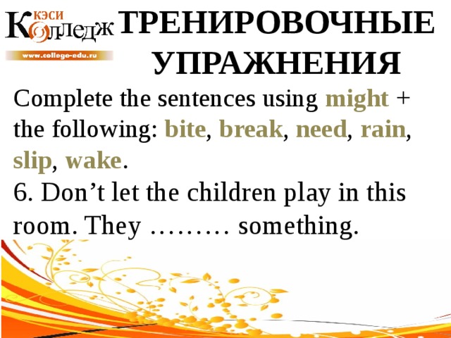 ТРЕНИРОВОЧНЫЕ УПРАЖНЕНИЯ Complete the sentences using might + the following: bite , break , need , rain , slip , wake . 6. Don’t let the children play in this room. They ……… something. 