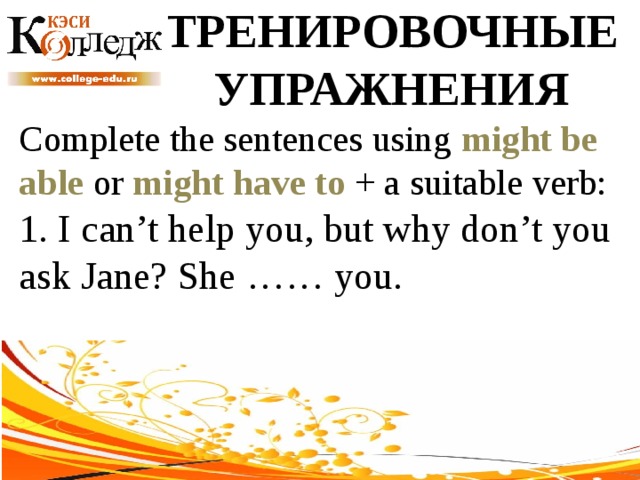 ТРЕНИРОВОЧНЫЕ УПРАЖНЕНИЯ Complete the sentences using might be able or might have to + a suitable verb: 1. I can’t help you, but why don’t you ask Jane? She …… you. 