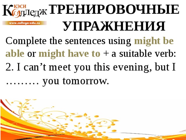 ТРЕНИРОВОЧНЫЕ УПРАЖНЕНИЯ Complete the sentences using might be able or might have to + a suitable verb: 2. I can’t meet you this evening, but I ……… you tomorrow. 