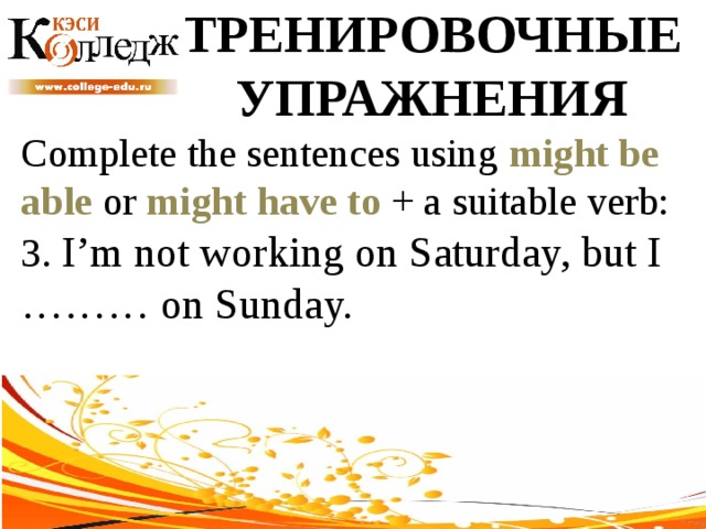 ТРЕНИРОВОЧНЫЕ УПРАЖНЕНИЯ Complete the sentences using might be able or might have to + a suitable verb: 3. I’m not working on Saturday, but I ……… on Sunday. 