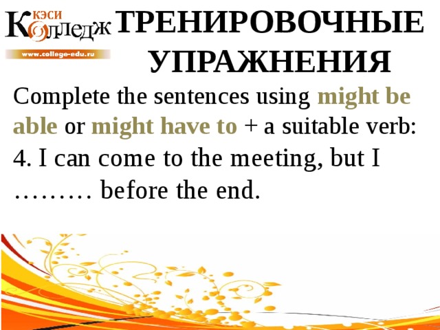 ТРЕНИРОВОЧНЫЕ УПРАЖНЕНИЯ Complete the sentences using might be able or might have to + a suitable verb: 4. I can come to the meeting, but I ……… before the end. 