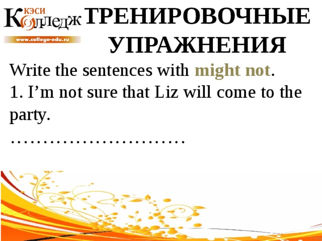 ТРЕНИРОВОЧНЫЕ УПРАЖНЕНИЯ Write the sentences with might not .  1. I’m not sure that Liz will come to the party. ……………………… 