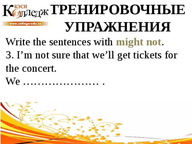 ТРЕНИРОВОЧНЫЕ УПРАЖНЕНИЯ Write the sentences with might not .  3. I’m not sure that we’ll get tickets for the concert. We ………………… . 