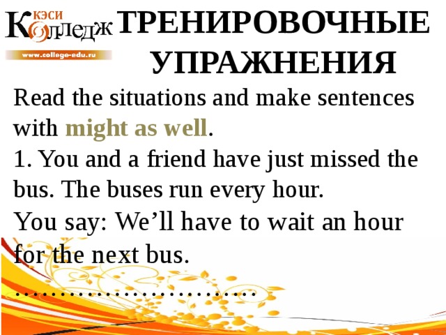 ТРЕНИРОВОЧНЫЕ УПРАЖНЕНИЯ Read the situations and make sentences with might as well .  1. You and a friend have just missed the bus. The buses run every hour. You say: We’ll have to wait an hour for the next bus. ……………………… 