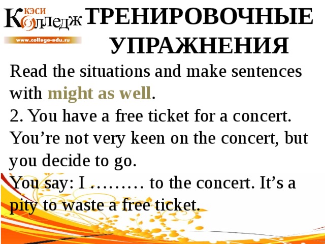 ТРЕНИРОВОЧНЫЕ УПРАЖНЕНИЯ Read the situations and make sentences with might as well .  2. You have a free ticket for a concert. You’re not very keen on the concert, but you decide to go. You say: I ……… to the concert. It’s a pity to waste a free ticket. 