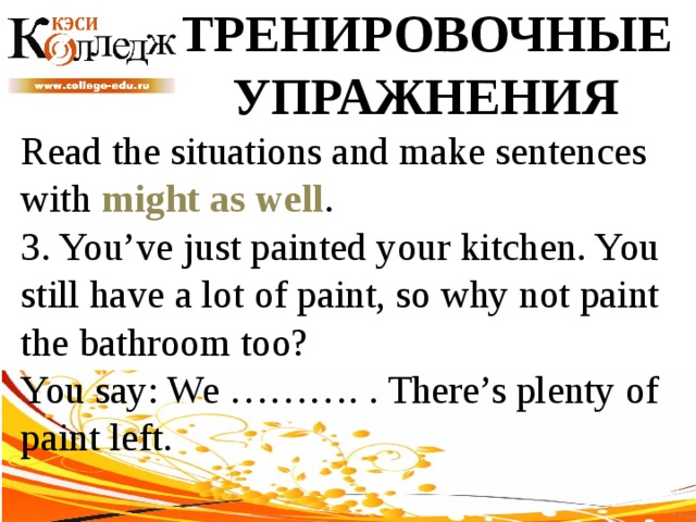 ТРЕНИРОВОЧНЫЕ УПРАЖНЕНИЯ Read the situations and make sentences with might as well .  3. You’ve just painted your kitchen. You still have a lot of paint, so why not paint the bathroom too? You say: We ………. . There’s plenty of paint left. 
