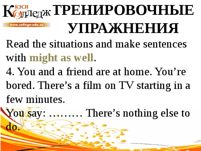 ТРЕНИРОВОЧНЫЕ УПРАЖНЕНИЯ Read the situations and make sentences with might as well .  4. You and a friend are at home. You’re bored. There’s a film on TV starting in a few minutes. You say: ……… There’s nothing else to do. 