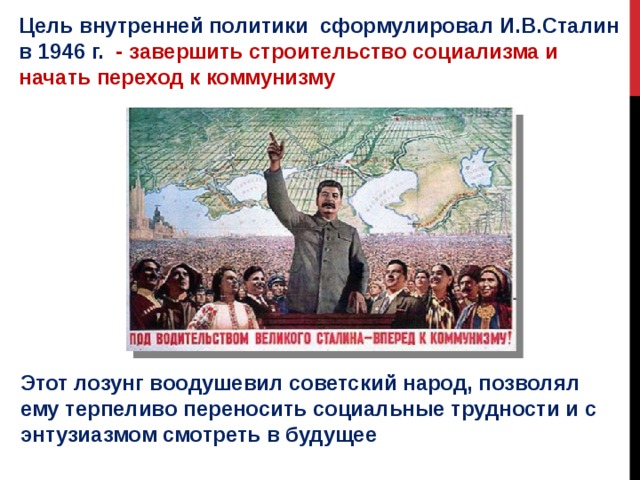 Цель внутренней политики сформулировал И.В.Сталин в 1946 г. - завершить строительство социализма и начать переход к коммунизму Этот лозунг воодушевил советский народ, позволял ему терпеливо переносить социальные трудности и с энтузиазмом смотреть в будущее 