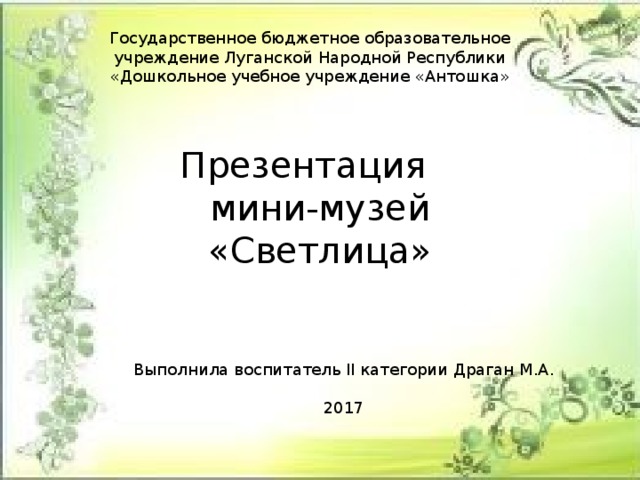 Государственное бюджетное образовательное учреждение Луганской Народной Республики «Дошкольное учебное учреждение «Антошка» Презентация  мини-музей «Светлица» Выполнила воспитатель II категории Драган М.А. 2017 